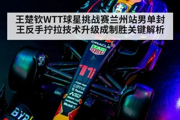 王楚钦WTT球星挑战赛兰州站男单封王反手拧拉技术升级成制胜关键解析