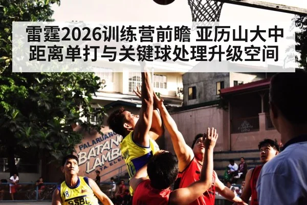 雷霆2026训练营前瞻 亚历山大中距离单打与关键球处理升级空间