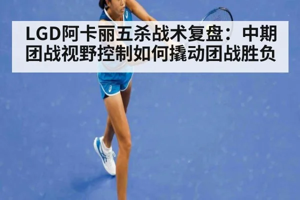 LGD阿卡丽五杀战术复盘：中期团战视野控制如何撬动团战胜负